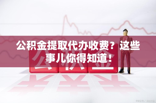 绩溪公积金提取代办收费？这些事儿你得知道！