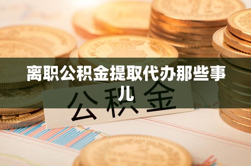 绩溪离职公积金提取代办那些事儿